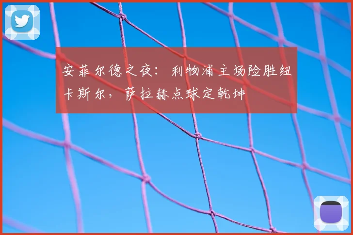 安菲尔德之夜：利物浦主场险胜纽卡斯尔，萨拉赫点球定乾坤