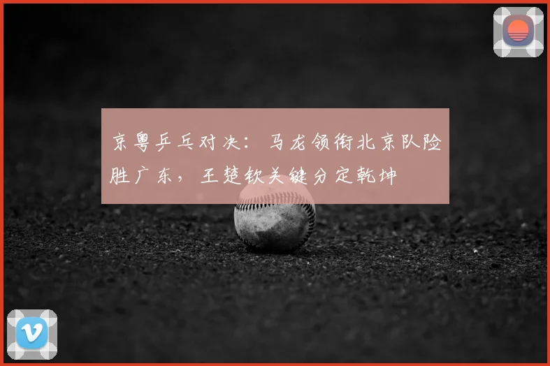 京粤乒乓对决:马龙领衔北京队险胜广东,王楚钦关键分定乾坤