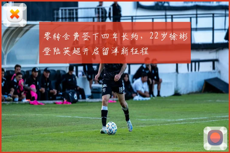 零转会费签下四年长约，22岁徐彬登陆英超开启留洋新征程