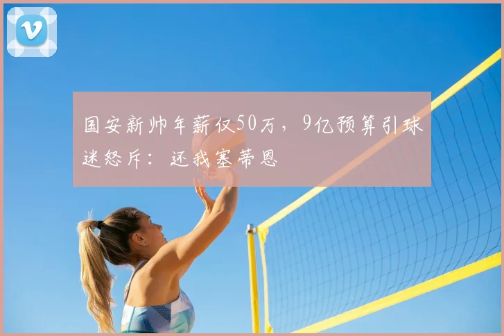 国安新帅年薪仅50万，9亿预算引球迷怒斥：还我塞蒂恩