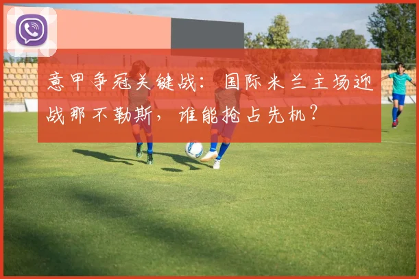 意甲争冠关键战：国际米兰主场迎战那不勒斯，谁能抢占先机？