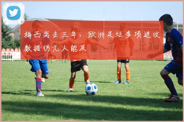 梅西离去三年，欧洲足坛多项进攻数据仍无人能及