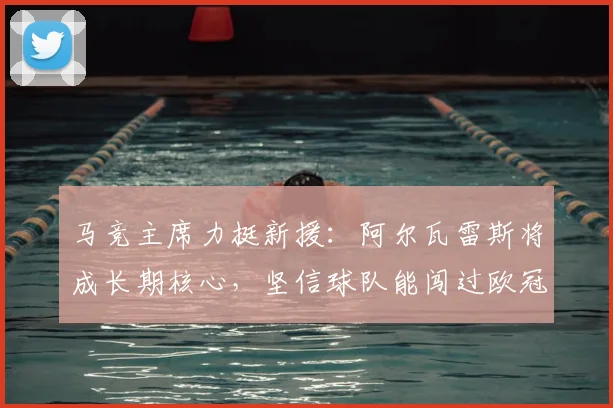 马竞主席力挺新援：阿尔瓦雷斯将成长期核心，坚信球队能闯过欧冠八强关