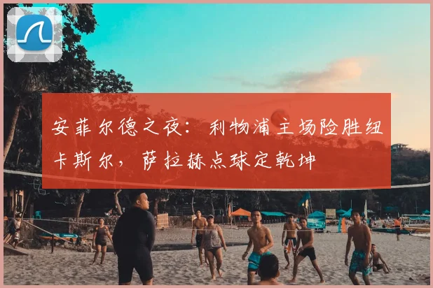 安菲尔德之夜:利物浦主场险胜纽卡斯尔,萨拉赫点球定乾坤