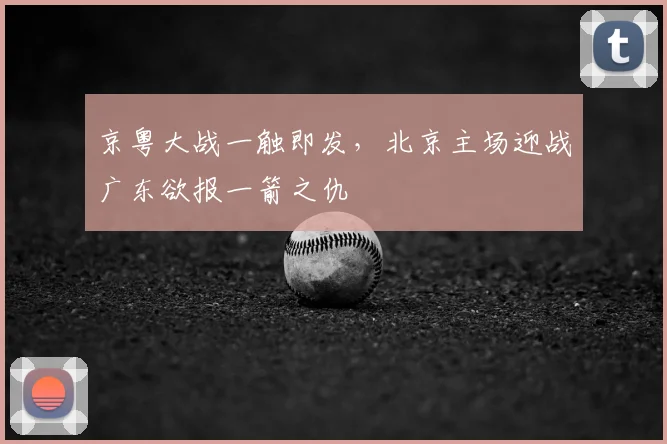京粤大战一触即发，北京主场迎战广东欲报一箭之仇