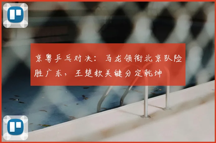 京粤乒乓对决：马龙领衔北京队险胜广东，王楚钦关键分定乾坤