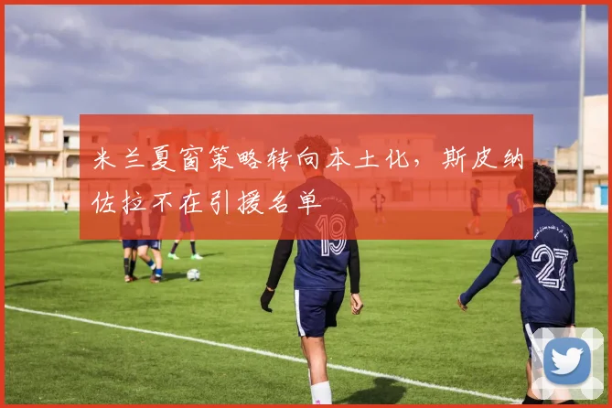 米兰夏窗策略转向本土化，斯皮纳佐拉不在引援名单